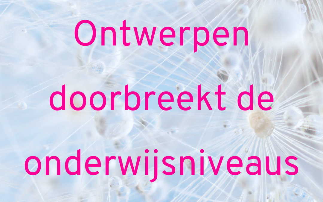 Ontwerpen doorbreekt de onderwijsniveaus. Ontwerpend leren.